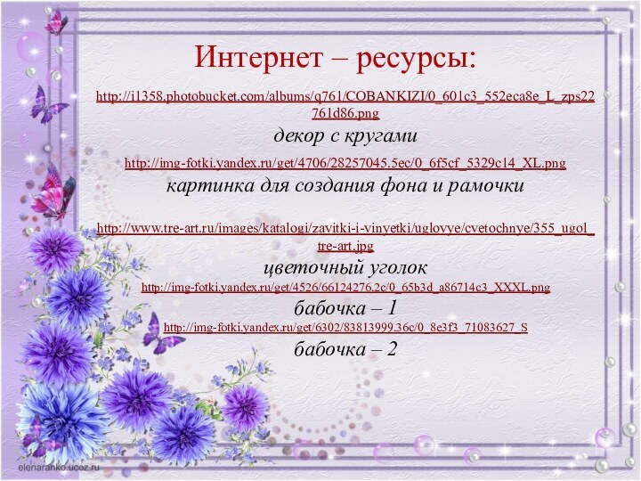 Интернет – ресурсы:http://i1358.photobucket.com/albums/q761/COBANKIZI/0_601c3_552eca8e_L_zps22761d86.png декор с кругамиhttp://img-fotki.yandex.ru/get/4706/28257045.5ec/0_6f5cf_5329c14_XL.pngкартинка для создания фона и рамочки http://www.tre-art.ru/images/katalogi/zavitki-i-vinyetki/uglovye/cvetochnye/355_ugol_tre-art.jpg