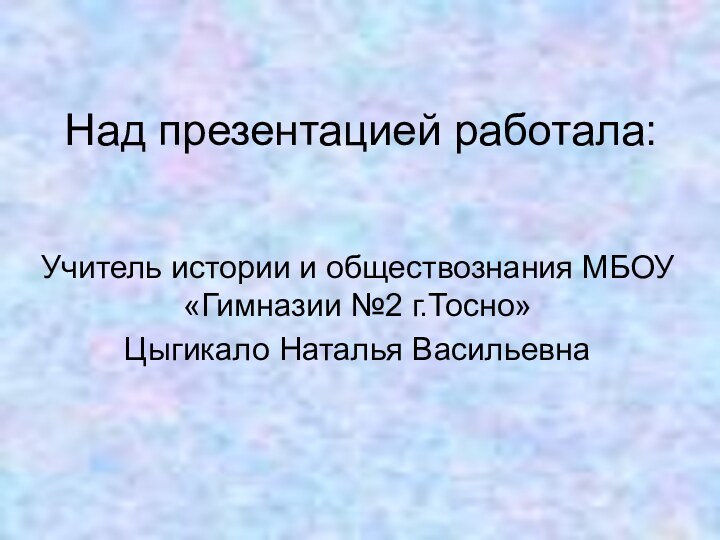 Над презентацией работала:Учитель истории и обществознания МБОУ «Гимназии №2 г.Тосно»Цыгикало Наталья Васильевна