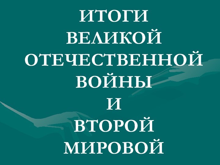 ИТОГИ  ВЕЛИКОЙ ОТЕЧЕСТВЕННОЙ ВОЙНЫ  И  ВТОРОЙ МИРОВОЙ