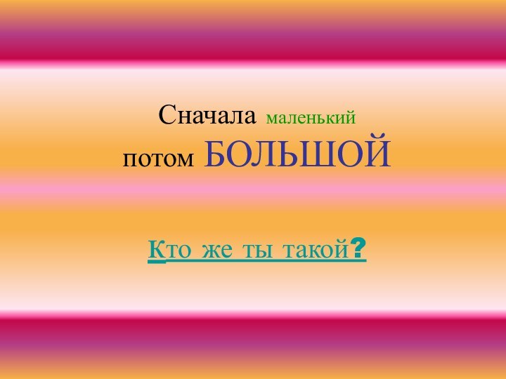 Сначала маленький потом БОЛЬШОЙ  кто же ты такой?