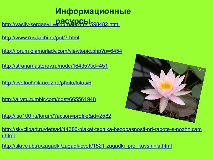 http://stranamasterov.ru/node/16435?tid=451http://cvetochnik.ucoz.ru/photo/lotos/6http://airatu.tumblr.com/post/665561948http://forum.glamurlady.com/viewtopic.php?p=6454http://vasily-sergeev.livejournal.com/1598482.htmlhttp://www.rusdachi.ru/pot/7.htmlИнформационные ресурсыhttp://iso100.ru/forum/?action=profile&id=2582http://skyclipart.ru/detsad/14386-plakat-texnika-bezopasnosti-pri-rabote-s-nozhnicami.htmlhttp://slavclub.ru/zagadki/zagadkicveti/1521-zagadki_pro_kuvshinki.html