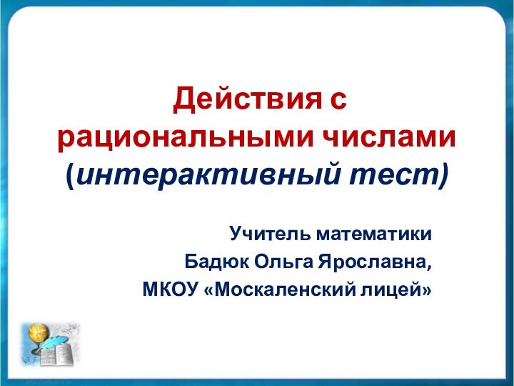 Действия с рациональными числами (интерактивный тест)Учитель математикиБадюк Ольга Ярославна, МКОУ «Москаленский лицей»