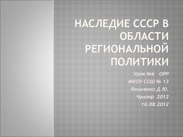 НАСЛЕДИЕ СССР В ОБЛАСТИ РЕГИОНАЛЬНОЙ ПОЛИТИКИУрок №6  ОРР МКОУ СОШ № 13Якименко Д.Ю. Чунояр 201216.08.2012