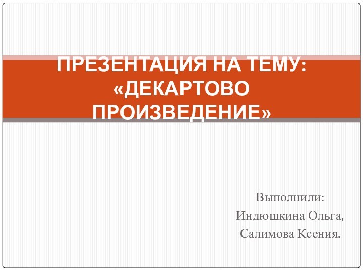 Выполнили: Индюшкина Ольга, Салимова Ксения.ПРЕЗЕНТАЦИЯ НА ТЕМУ: «ДЕКАРТОВО ПРОИЗВЕДЕНИЕ»