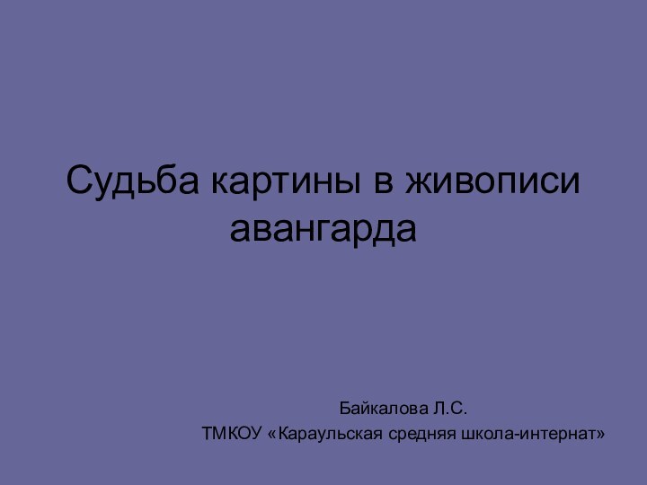 Судьба картины в живописи авангардаБайкалова Л.С.ТМКОУ «Караульская средняя школа-интернат»