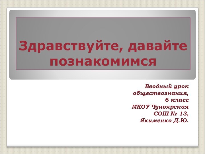 Здравствуйте, давайте познакомимсяВводный урок обществознания, 6 классМКОУ Чуноярская СОШ № 13, Якименко Д.Ю.