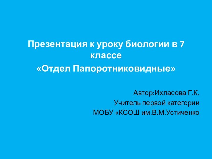 Презентация к уроку биологии в 7 классе«Отдел Папоротниковидные»Автор:Ихласова Г.К.Учитель первой категории МОБУ «КСОШ им.В.М.Устиченко