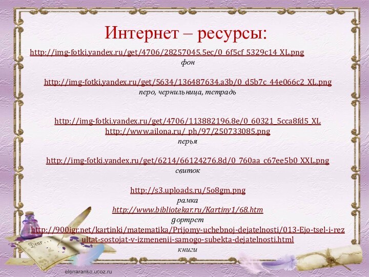 Интернет – ресурсы:http://img-fotki.yandex.ru/get/4706/28257045.5ec/0_6f5cf_5329c14_XL.pngфонhttp://img-fotki.yandex.ru/get/5634/136487634.a3b/0_d5b7c_44e066c2_XL.png перо, чернильница, тетрадь http://img-fotki.yandex.ru/get/4706/113882196.8e/0_60321_5cca8fd5_XLhttp://www.ailona.ru/_ph/97/250733085.pngперьяhttp://img-fotki.yandex.ru/get/6214/66124276.8d/0_760aa_c67ee5b0_XXL.pngсвитокhttp://s3.uploads.ru/5o8gm.pngрамкаhttp://www.bibliotekar.ru/Kartiny1/68.htmgортретhttp:///kartinki/matematika/Prijomy-uchebnoj-dejatelnosti/013-Ejo-tsel-i-rezultat-sostojat-v-izmenenii-samogo-subekta-dejatelnosti.htmlкниги