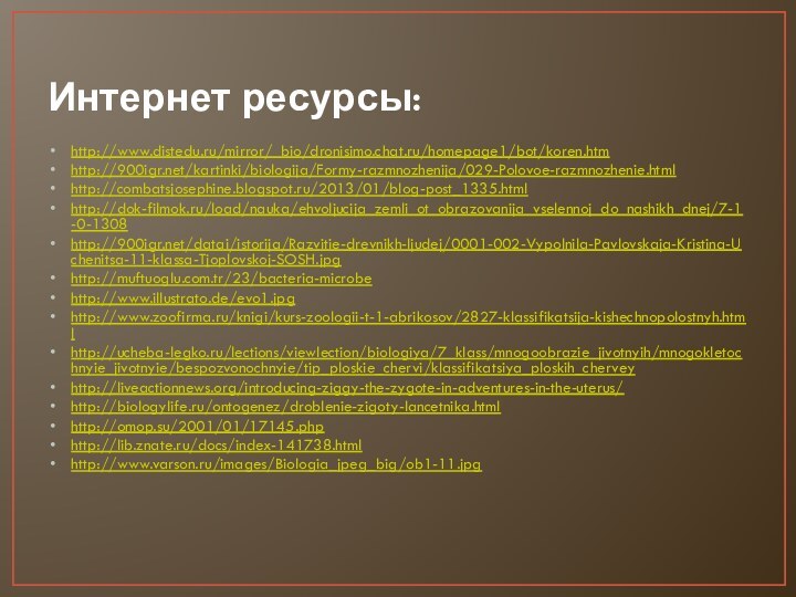 Интернет ресурсы:http://www.distedu.ru/mirror/_bio/dronisimo.chat.ru/homepage1/bot/koren.htmhttp:///kartinki/biologija/Formy-razmnozhenija/029-Polovoe-razmnozhenie.htmlhttp://combatsjosephine.blogspot.ru/2013/01/blog-post_1335.htmlhttp://dok-filmok.ru/load/nauka/ehvoljucija_zemli_ot_obrazovanija_vselennoj_do_nashikh_dnej/7-1-0-1308http:///datai/istorija/Razvitie-drevnikh-ljudej/0001-002-Vypolnila-Pavlovskaja-Kristina-Uchenitsa-11-klassa-Tjoplovskoj-SOSH.jpghttp://muftuoglu.com.tr/23/bacteria-microbehttp://www.illustrato.de/evo1.jpghttp://www.zoofirma.ru/knigi/kurs-zoologii-t-1-abrikosov/2827-klassifikatsija-kishechnopolostnyh.htmlhttp://ucheba-legko.ru/lections/viewlection/biologiya/7_klass/mnogoobrazie_jivotnyih/mnogokletochnyie_jivotnyie/bespozvonochnyie/tip_ploskie_chervi/klassifikatsiya_ploskih_cherveyhttp://liveactionnews.org/introducing-ziggy-the-zygote-in-adventures-in-the-uterus/http://biologylife.ru/ontogenez/droblenie-zigoty-lancetnika.htmlhttp://omop.su/2001/01/17145.phphttp://lib.znate.ru/docs/index-141738.htmlhttp://www.varson.ru/images/Biologia_jpeg_big/ob1-11.jpg