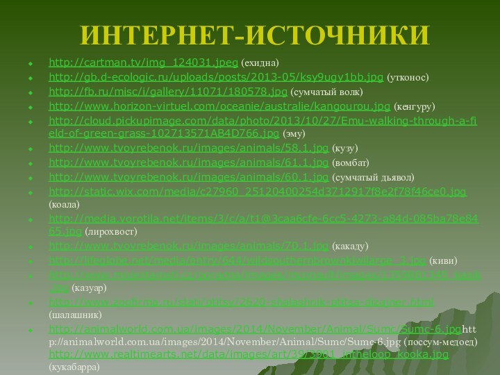 ИНТЕРНЕТ-ИСТОЧНИКИhttp://cartman.tv/img_124031.jpeg (ехидна)http://gb.d-ecologic.ru/uploads/posts/2013-05/ksy9ugy1bb.jpg (утконос)http://fb.ru/misc/i/gallery/11071/180578.jpg (сумчатый волк)http://www.horizon-virtuel.com/oceanie/australie/kangourou.jpg (кенгуру)http://cloud.pickupimage.com/data/photo/2013/10/27/Emu-walking-through-a-field-of-green-grass-102713571AB4D766.jpg (эму)http://www.tvoyrebenok.ru/images/animals/58.1.jpg (кузу)http://www.tvoyrebenok.ru/images/animals/61.1.jpg (вомбат)http://www.tvoyrebenok.ru/images/animals/60.1.jpg (сумчатый дьявол)http://static.wix.com/media/c27960_25120400254d3712917f8e2f78f46ce0.jpg (коала)http://media.vorotila.net/items/3/c/a/t1@3caa6cfe-6cc5-4273-a84d-085ba78e8465.jpg