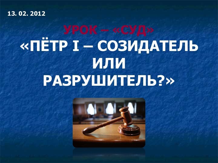 13. 02. 2012УРОК – «СУД»«ПЁТР I – СОЗИДАТЕЛЬ ИЛИ РАЗРУШИТЕЛЬ?»