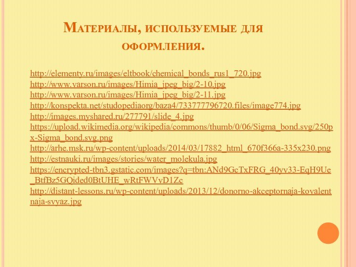 Материалы, используемые для оформления.http://elementy.ru/images/eltbook/chemical_bonds_rus1_720.jpghttp://www.varson.ru/images/Himia_jpeg_big/2-10.jpghttp://www.varson.ru/images/Himia_jpeg_big/2-11.jpghttp://konspekta.net/studopediaorg/baza4/733777796720.files/image774.jpghttp://images.myshared.ru/277791/slide_4.jpghttps://upload.wikimedia.org/wikipedia/commons/thumb/0/06/Sigma_bond.svg/250px-Sigma_bond.svg.pnghttp://arhe.msk.ru/wp-content/uploads/2014/03/17882_html_670f366a-335x230.pnghttp://estnauki.ru/images/stories/water_molekula.jpghttps://encrypted-tbn3.gstatic.com/images?q=tbn:ANd9GcTxFRG_40yv33-EqH9Ue_BtfBz5GQided0BtUHE_wRtFWVvD1Zchttp://distant-lessons.ru/wp-content/uploads/2013/12/donorno-akceptornaja-kovalentnaja-svyaz.jpg