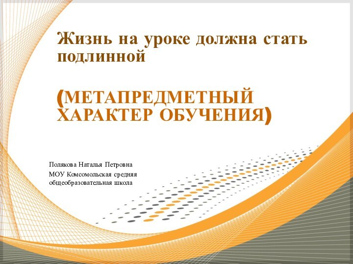 Полякова Наталья ПетровнаМОУ Комсомольская средняя общеобразовательная школаЖизнь на уроке должна стать подлинной (МЕТАПРЕДМЕТНЫЙ ХАРАКТЕР ОБУЧЕНИЯ)