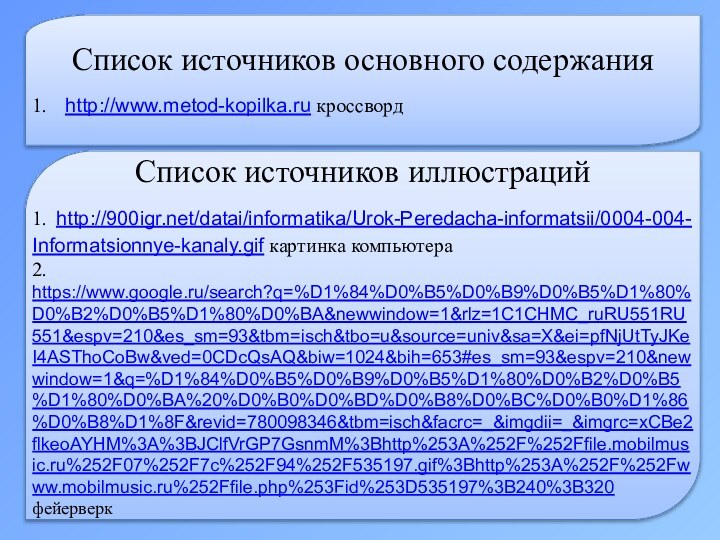 Список источников основного содержания1.  http://www.metod-kopilka.ru кроссвордСписок источников иллюстраций 1. http:///datai/informatika/Urok-Peredacha-informatsii/0004-004-Informatsionnye-kanaly.gif картинка компьютера2. https://www.google.ru/search?q=%D1%84%D0%B5%D0%B9%D0%B5%D1%80%D0%B2%D0%B5%D1%80%D0%BA&newwindow=1&rlz=1C1CHMC_ruRU551RU551&espv=210&es_sm=93&tbm=isch&tbo=u&source=univ&sa=X&ei=pfNjUtTyJKeI4ASThoCoBw&ved=0CDcQsAQ&biw=1024&bih=653#es_sm=93&espv=210&newwindow=1&q=%D1%84%D0%B5%D0%B9%D0%B5%D1%80%D0%B2%D0%B5%D1%80%D0%BA%20%D0%B0%D0%BD%D0%B8%D0%BC%D0%B0%D1%86%D0%B8%D1%8F&revid=780098346&tbm=isch&facrc=_&imgdii=_&imgrc=xCBe2flkeoAYHM%3A%3BJClfVrGP7GsnmM%3Bhttp%253A%252F%252Ffile.mobilmusic.ru%252F07%252F7c%252F94%252F535197.gif%3Bhttp%253A%252F%252Fwww.mobilmusic.ru%252Ffile.php%253Fid%253D535197%3B240%3B320 фейерверк