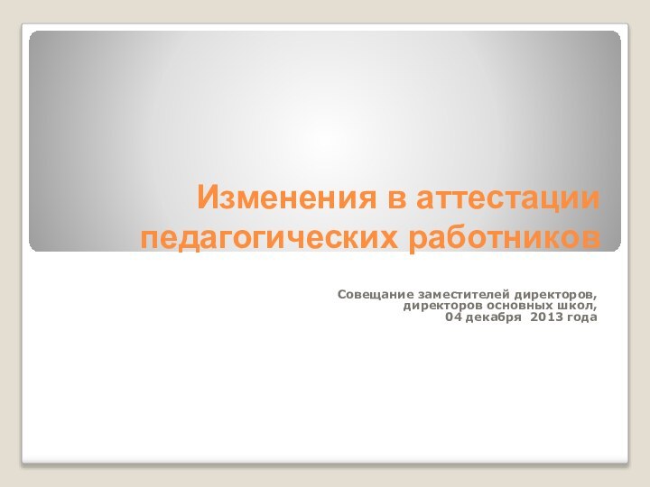 Изменения в аттестации педагогических работниковСовещание заместителей директоров, директоров основных школ,04 декабря 2013 года