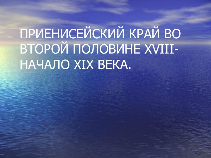 ПРИЕНИСЕЙСКИЙ КРАЙ ВО ВТОРОЙ ПОЛОВИНЕ XVIII- НАЧАЛО XIX ВЕКА.