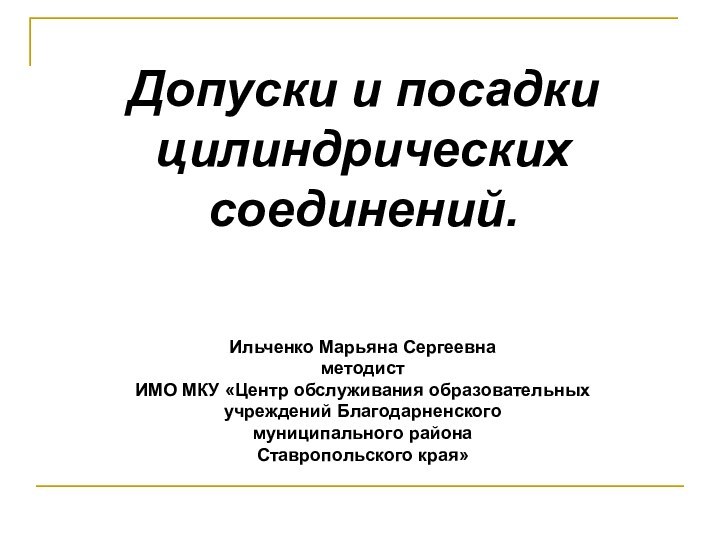 Допуски и посадки цилиндрических соединений.Ильченко Марьяна СергеевнаметодистИМО МКУ «Центр обслуживания образовательных учреждений