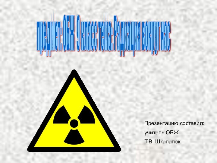 предмет: ОБЖ 9 класс тема: Радиация вокруг нас Презентацию составил: учитель ОБЖ 	Т.В. Шкапатюк