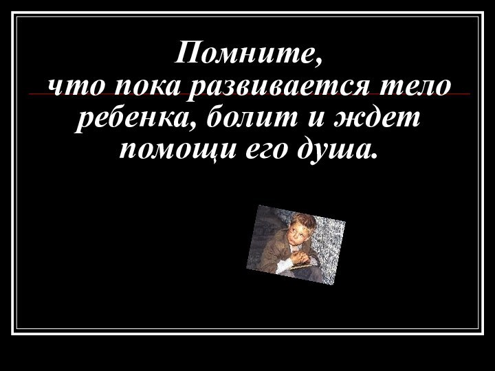 Помните,  что пока развивается тело ребенка, болит и ждет помощи его душа.