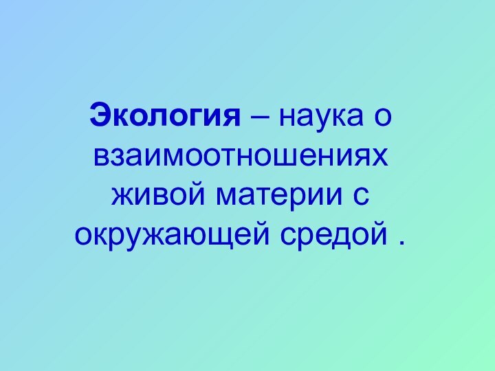 Экология – наука о взаимоотношениях живой материи с окружающей средой .