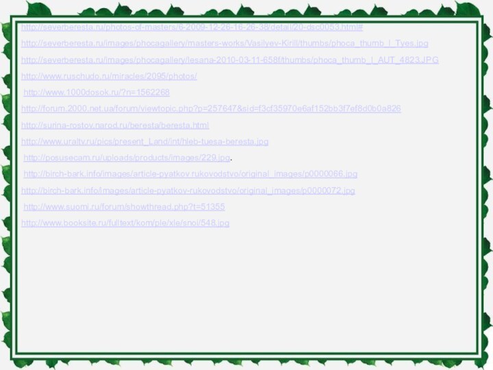 http://severberesta.ru/photos-of-masters/6-2009-12-26-16-26-38/detail/20-dsc0053.html# http://severberesta.ru/images/phocagallery/masters-works/Vasilyev-Kirill/thumbs/phoca_thumb_l_Tyes.jpghttp://severberesta.ru/images/phocagallery/lesana-2010-03-11-658f/thumbs/phoca_thumb_l_AUT_4823.JPG http://www.ruschudo.ru/miracles/2095/photos/ http://www.1000dosok.ru/?n=1562268http://forum.2000.net.ua/forum/viewtopic.php?p=257647&sid=f3cf35970e6af152bb3f7ef8d0b0a826 http://surina-rostov.narod.ru/beresta/beresta.htmlhttp://www.uraltv.ru/pics/present_Land/int/hleb-tuesa-beresta.jpg http://posusecam.ru/uploads/products/images/229.jpg. http://birch-bark.info/images/article-pyatkov rukovodstvo/original_images/p0000066.jpg http://birch-bark.info/images/article-pyatkov-rukovodstvo/original_images/p0000072.jpg  http://www.suomi.ru/forum/showthread.php?t=51355 http://www.booksite.ru/fulltext/kom/ple/xle/snoi/548.jpg