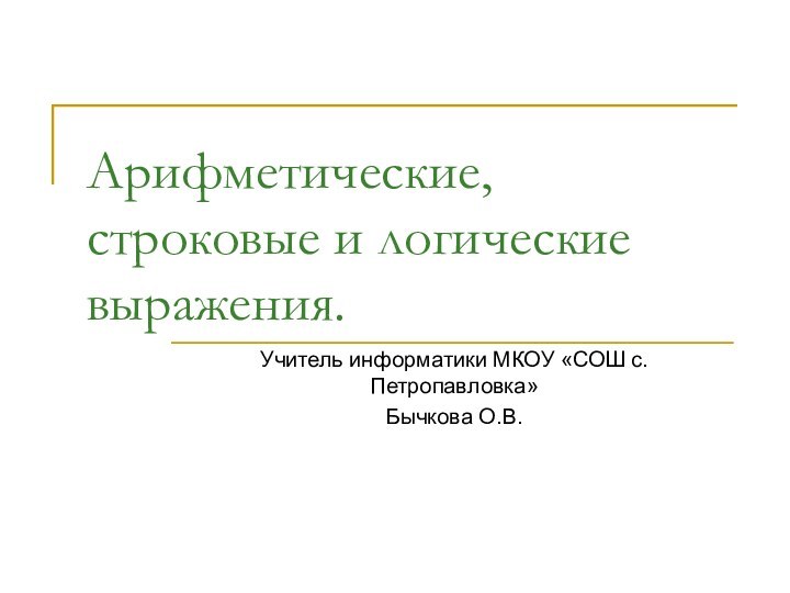 Арифметические, строковые и логические выражения.Учитель информатики МКОУ «СОШ с.Петропавловка»Бычкова О.В.