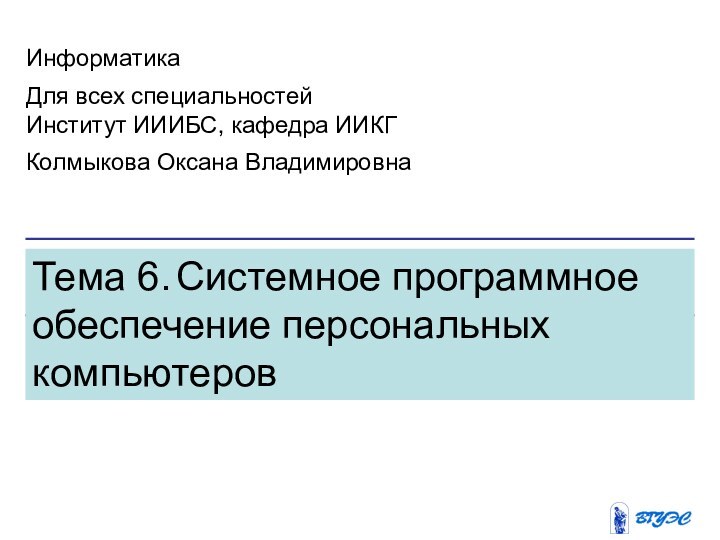 Тема 6. Системное программное обеспечение персональных компьютеровИнформатикаДля всех специальностейИнститут ИИИБС, кафедра ИИКГКолмыкова Оксана Владимировна