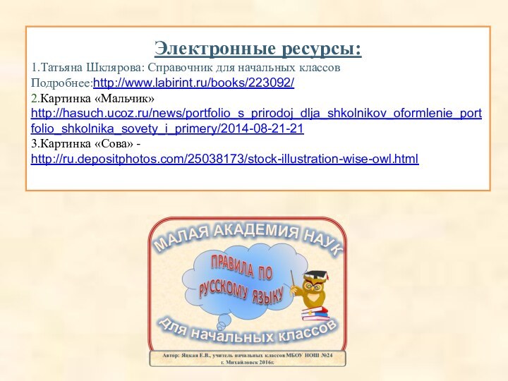 Электронные ресурсы:1.Татьяна Шклярова: Справочник для начальных классов Подробнее:http://www.labirint.ru/books/223092/ 2.Картинка «Мальчик» http://hasuch.ucoz.ru/news/portfolio_s_prirodoj_dlja_shkolnikov_oformlenie_portfolio_shkolnika_sovety_i_primery/2014-08-21-213.Картинка «Сова» - http://ru.depositphotos.com/25038173/stock-illustration-wise-owl.html