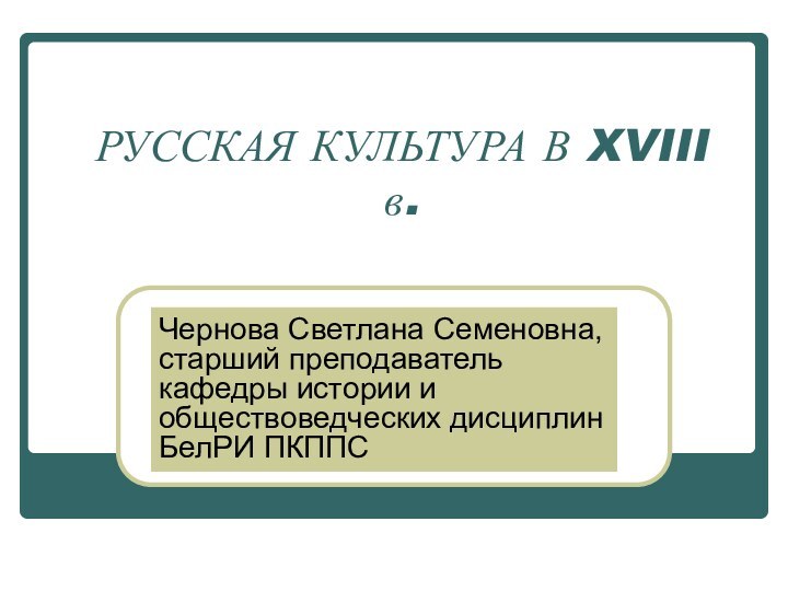 РУССКАЯ КУЛЬТУРА В XVIII в.Чернова Светлана Семеновна, старший преподаватель кафедры истории и обществоведческих дисциплин БелРИ ПКППС