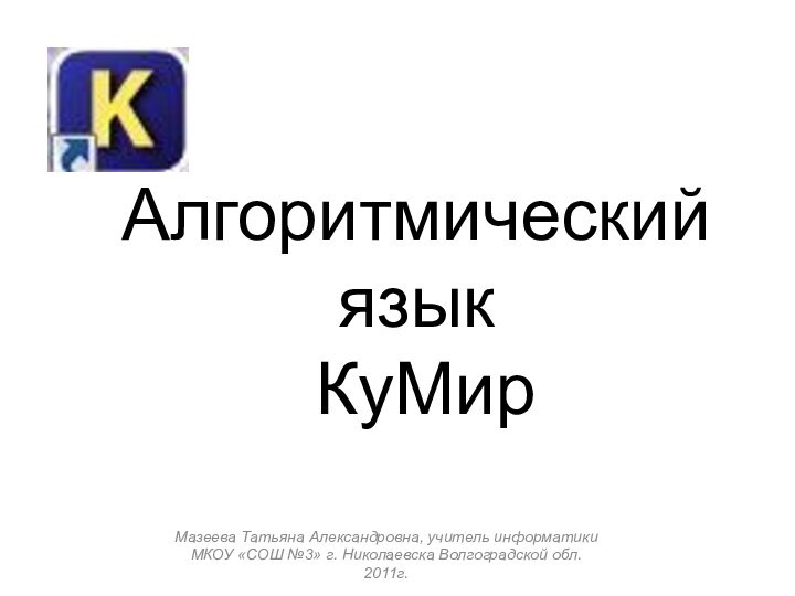 Мазеева Татьяна Александровна, учитель информатики МКОУ «СОШ №3» г. Николаевска Волгоградской обл. 2011г.Алгоритмический язык  КуМир