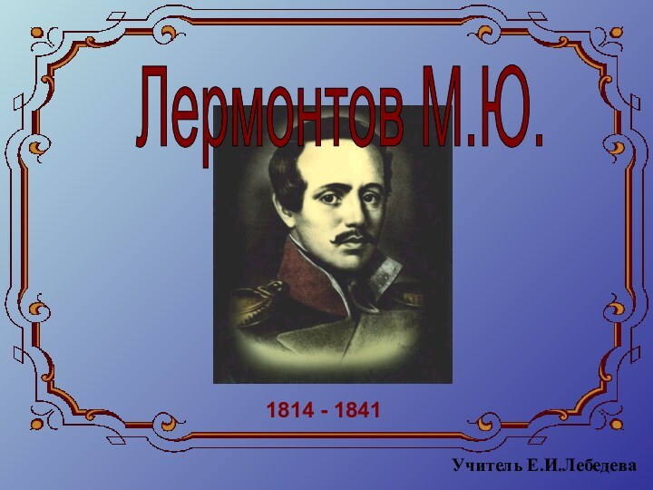 Лермонтов М.Ю.1814 - 1841Учитель Е.И.Лебедева