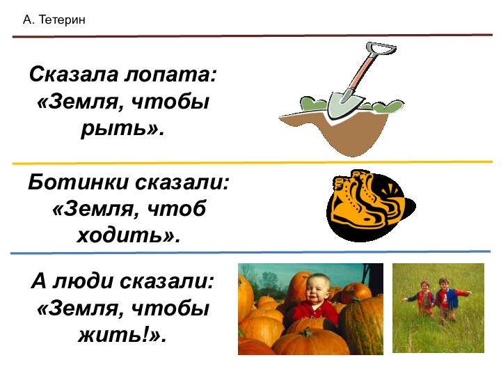 Сказала лопата: «Земля, чтобы рыть».Ботинки сказали: «Земля, чтоб ходить».А люди сказали: «Земля, чтобы жить!».А. Тетерин