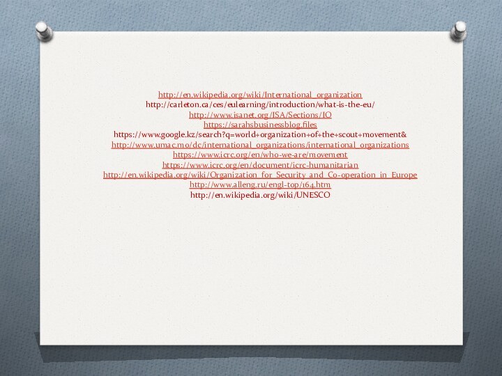 http://en.wikipedia.org/wiki/International_organization http://carleton.ca/ces/eulearning/introduction/what-is-the-eu/ http://www.isanet.org/ISA/Sections/IO https://sarahsbusinessblog.files https://www.google.kz/search?q=world+organization+of+the+scout+movement& http://www.umac.mo/dc/international_organizations/international_organizations https://www.icrc.org/en/who-we-are/movement https://www.icrc.org/en/document/icrc-humanitarian http://en.wikipedia.org/wiki/Organization_for_Security_and_Co-operation_in_Europe http://www.alleng.ru/engl-top/164.htm http://en.wikipedia.org/wiki/UNESCO