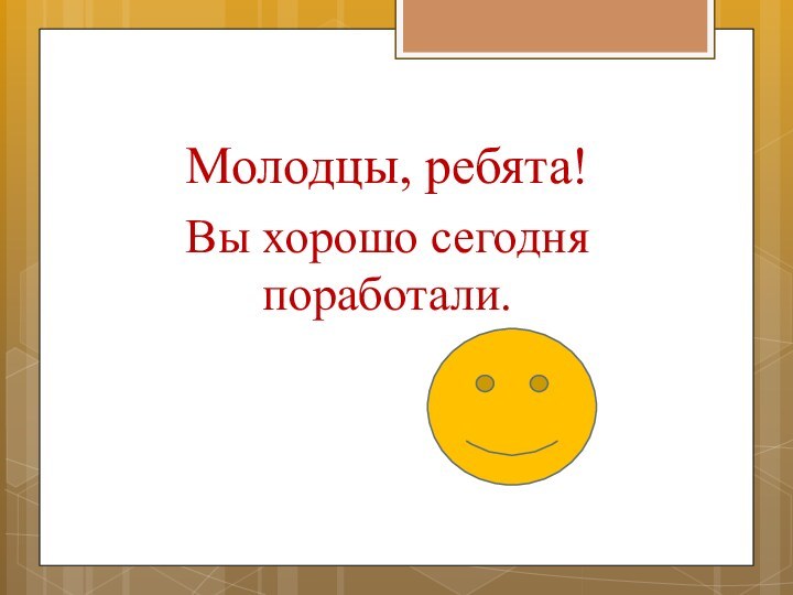 Молодцы, ребята!Вы хорошо сегодня поработали.