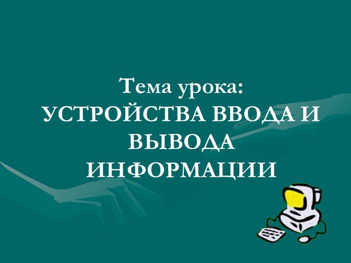 Тема урока: УСТРОЙСТВА ВВОДА И ВЫВОДА ИНФОРМАЦИИ