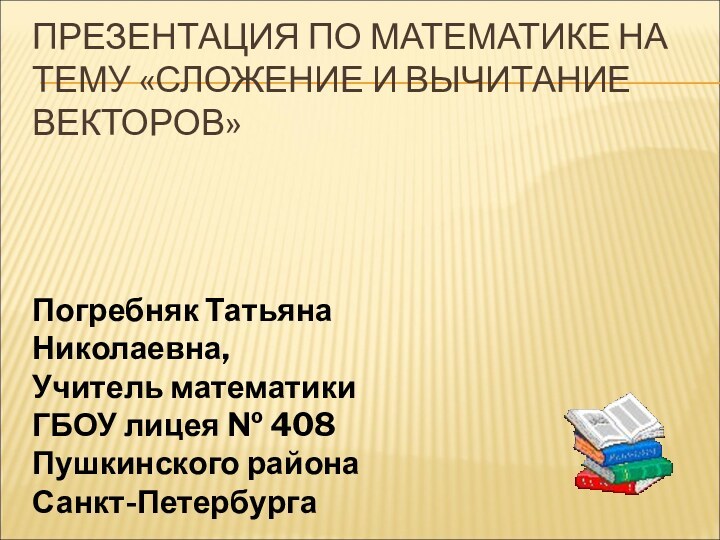 ПРЕЗЕНТАЦИЯ ПО МАТЕМАТИКЕ НА ТЕМУ «СЛОЖЕНИЕ И ВЫЧИТАНИЕ ВЕКТОРОВ» Погребняк Татьяна Николаевна,Учитель