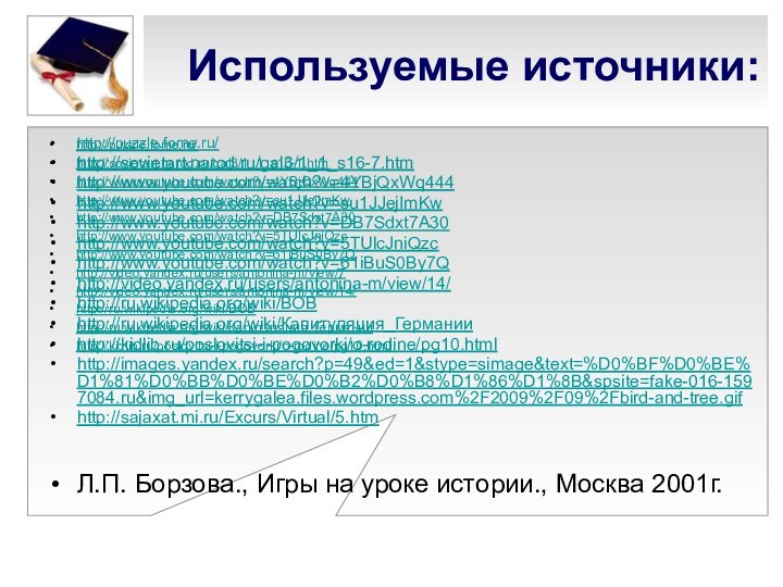 Используемые источники:http://puzzle.fome.ru/http://sovietart.narod.ru/gal3/1_1_s16-1.htmhttp://www.youtube.com/watch?v=4YBjQxWq444http://www.youtube.com/watch?v=su1JJejImKwhttp://www.youtube.com/watch?v=DB7Sdxt7A30http://www.youtube.com/watch?v=5TUlcJniQzchttp://www.youtube.com/watch?v=61iBuS0By7Qhttp://video.yandex.ru/users/antonina-m/view/7http://video.yandex.ru/users/antonina-m/view/14/http://ru.wikipedia.org/wiki/ВОВhttp://ru.wikipedia.org/wiki/Капитуляция_Германииhttp://kidlib.ru/poslovitsi-i-pogovorki/o-rodine/pg10.htmlhttp://puzzle.fome.ru/http://sovietart.narod.ru/gal3/1_1_s16-7.htmhttp://www.youtube.com/watch?v=4YBjQxWq444http://www.youtube.com/watch?v=su1JJejImKwhttp://www.youtube.com/watch?v=DB7Sdxt7A30http://www.youtube.com/watch?v=5TUlcJniQzchttp://www.youtube.com/watch?v=61iBuS0By7Qhttp://video.yandex.ru/users/antonina-m/view/14/http://ru.wikipedia.org/wiki/ВОВhttp://ru.wikipedia.org/wiki/Капитуляция_Германииhttp://kidlib.ru/poslovitsi-i-pogovorki/o-rodine/pg10.htmlhttp://images.yandex.ru/search?p=49&ed=1&stype=simage&text=%D0%BF%D0%BE%D1%81%D0%BB%D0%BE%D0%B2%D0%B8%D1%86%D1%8B&spsite=fake-016-1597084.ru&img_url=kerrygalea.files.wordpress.com%2F2009%2F09%2Fbird-and-tree.gifhttp://sajaxat.mi.ru/Excurs/Virtual/5.htmЛ.П. Борзова., Игры на уроке истории., Москва 2001г.