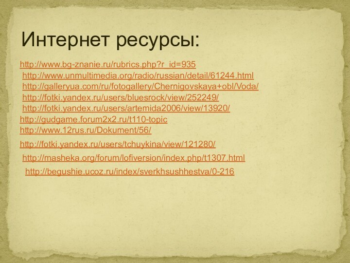 Интернет ресурсы:http://www.bg-znanie.ru/rubrics.php?r_id=935http://www.unmultimedia.org/radio/russian/detail/61244.htmlhttp://galleryua.com/ru/fotogallery/Chernigovskaya+obl/Voda/http://fotki.yandex.ru/users/bluesrock/view/252249/http://fotki.yandex.ru/users/artemida2006/view/13920/http://gudgame.forum2x2.ru/t110-topichttp://www.12rus.ru/Dokument/56/http://fotki.yandex.ru/users/tchuykina/view/121280/http://masheka.org/forum/lofiversion/index.php/t1307.htmlhttp://begushie.ucoz.ru/index/sverkhsushhestva/0-216