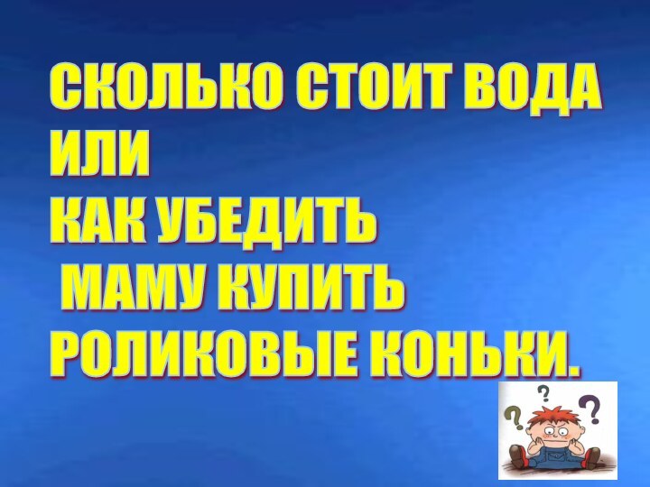 СКОЛЬКО СТОИТ ВОДА  ИЛИ  КАК УБЕДИТЬ   МАМУ КУПИТЬ  РОЛИКОВЫЕ КОНЬКИ.