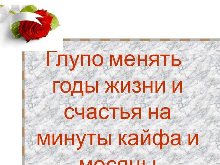 Глупо менять годы жизни и счастья на минуты кайфа и месяцы отчаинья!