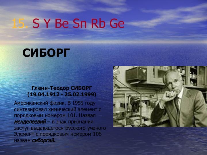 15. S Y Be Sn Rb GeСИБОРГГленн-Теодор СИБОРГ (19.04.1912 - 25.02.1999)Американский физик.