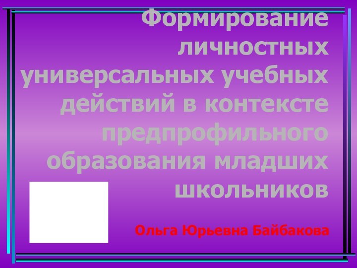 Формирование личностных универсальных учебных действий в контексте предпрофильного образования младших школьников Ольга Юрьевна Байбакова