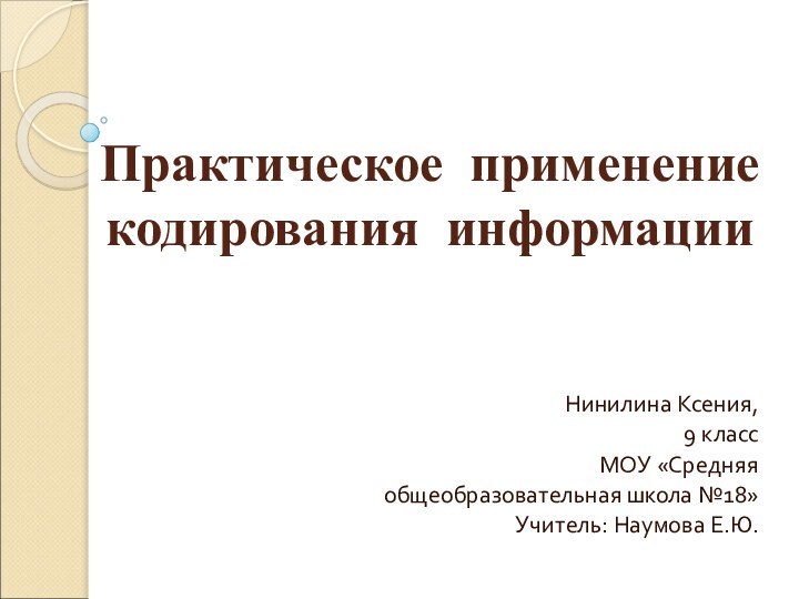 Практическое применение кодирования информации Нинилина Ксения,9 классМОУ «Средняя общеобразовательная школа №18»Учитель: Наумова Е.Ю.