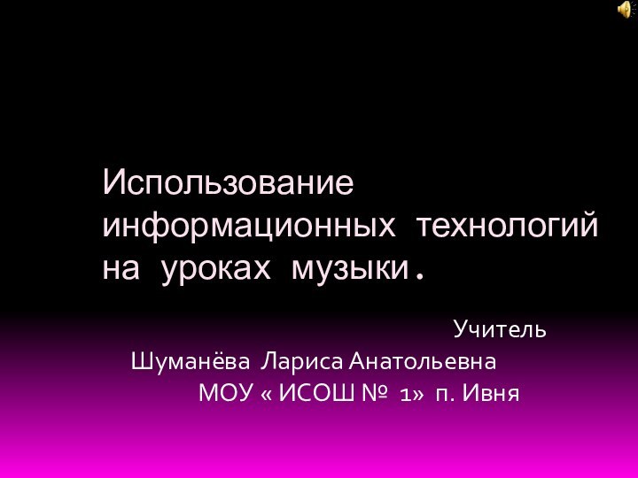 Использование информационных технологий  на уроках музыки.											Учитель Шуманёва Лариса Анатольевна			МОУ « ИСОШ № 1» п. Ивня