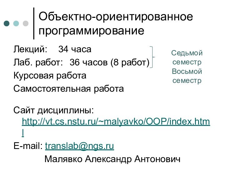 Объектно-ориентированное программированиеЛекций: 	34 часаЛаб. работ:	36 часов (8 работ)Курсовая работаСамостоятельная работаСайт дисциплины: http://vt.cs.nstu.ru/~malyavko/OOP/index.htmlE-mail: