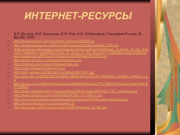 ИНТЕРНЕТ-РЕСУРСЫВ.П. Дронов, И.И. Баринова, В.Я. Ром, А.А. Лобжанидзе, География России, М., Дрофа, 2009http://www.calend.ru/img/content_events/i6/6089.jpghttp://www.megabook.ru/MObjects2/data/pict2006/new/06s1759.jpghhttp://upload.wikimedia.org/wikipedia/commons/thumb/f/f2/Coat_of_Arms_of_the_Russian_Federation.svg/480px-Coat_of_Arms_of_the_Russian_Federation.svg.pngttp://www.megabook.ru/MObjects2/data/pict2006/new/06s1756.jpghttp://www.allingvo.ru/images/medvedev.jpghttp://challeng.ru/uploads/images/map.jpghttp://veq.ru/region/map/main.jpghttp://s40.radikal.ru/i088/1001/dc/486d14921247.jpghttp://gdb.rferl.org/EEE25D35-696C-4B68-9F02-DD34C100C8CA_mw800_mh600_s.jpghttp://mylove.ru/m/65dd7d4c3b5dcf32980808924d3bb772_f80f74f1f3e2e7b04e752418f01836a9http://www.altairegion22.ru/upload/iblock/6b5/image.800.600.1791_preview.jpeghttp://www.temples.ru/private/f000254/254_0015431b.jpghttp://upload.wikimedia.org/wikipedia/commons/3/37/Russian-regions.pnghttp://www.altkadastr.ru/pic/Image/r5.gifhttp://www.gzt.ru/f/upload/picture/10/09/06/image_31136.jpg