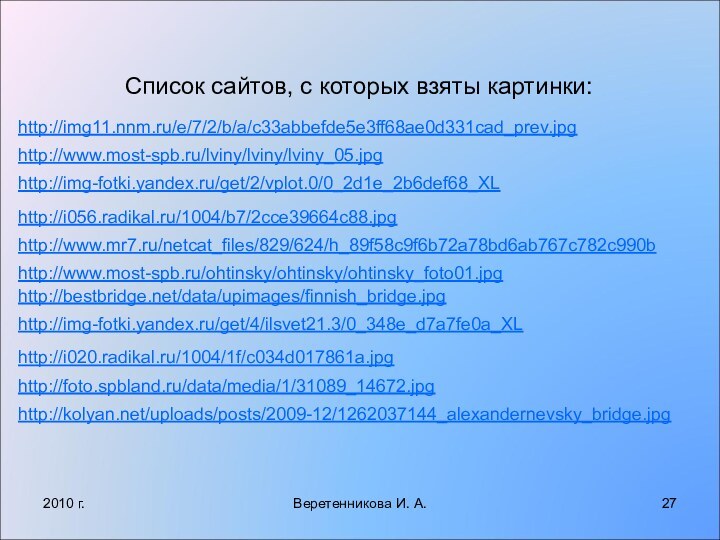 2010 г.Веретенникова И. А.Список сайтов, с которых взяты картинки:http://img11.nnm.ru/e/7/2/b/a/c33abbefde5e3ff68ae0d331cad_prev.jpghttp://www.most-spb.ru/lviny/lviny/lviny_05.jpghttp://img-fotki.yandex.ru/get/2/vplot.0/0_2d1e_2b6def68_XLhttp://i056.radikal.ru/1004/b7/2cce39664c88.jpghttp://www.mr7.ru/netcat_files/829/624/h_89f58c9f6b72a78bd6ab767c782c990bhttp://www.most-spb.ru/ohtinsky/ohtinsky/ohtinsky_foto01.jpghttp://bestbridge.net/data/upimages/finnish_bridge.jpghttp://img-fotki.yandex.ru/get/4/ilsvet21.3/0_348e_d7a7fe0a_XLhttp://i020.radikal.ru/1004/1f/c034d017861a.jpghttp://foto.spbland.ru/data/media/1/31089_14672.jpghttp://kolyan.net/uploads/posts/2009-12/1262037144_alexandernevsky_bridge.jpg