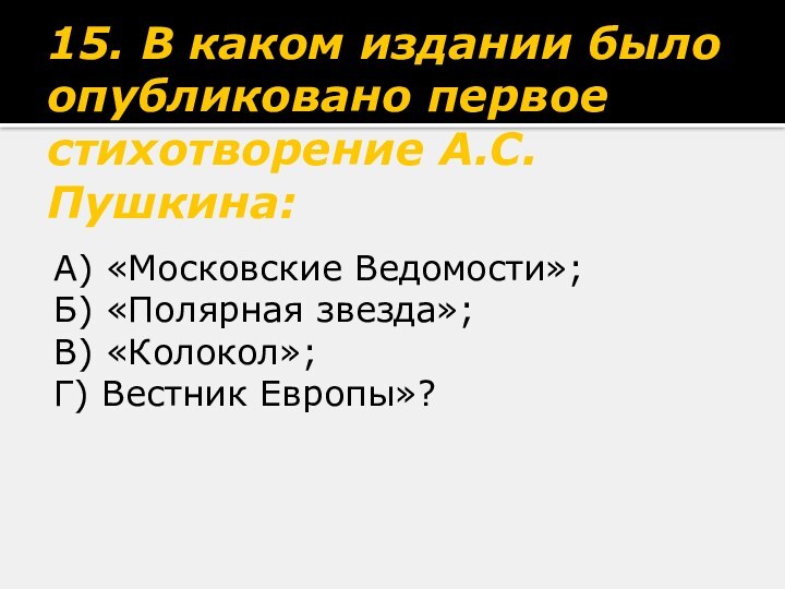 15. В каком издании было опубликовано первое стихотворение А.С.Пушкина:А) «Московские Ведомости»;Б) «Полярная звезда»;В) «Колокол»;Г) Вестник Европы»?