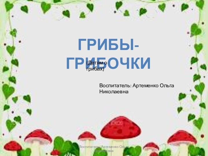 Грибы-грибочки(Детям о грибах)Воспитатель: Артеменко Ольга НиколаевнаВоспитатель: Артеменко Ольга Николаевна