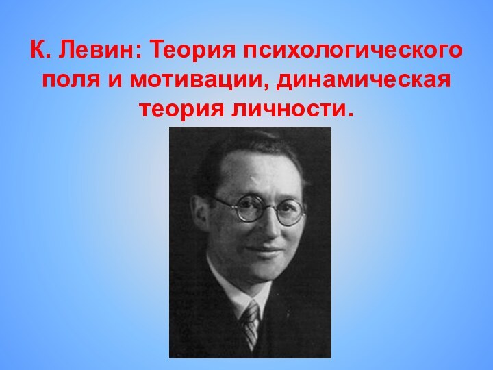 К. Левин: Теория психологического поля и мотивации, динамическая теория личности.